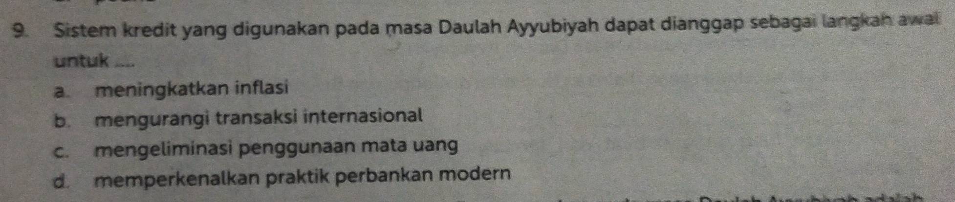 Sistem kredit yang digunakan pada masa Daulah Ayyubiyah dapat dianggap sebagai langkah awal
untuk ....
a. meningkatkan inflasi
b. mengurangi transaksi internasional
c. mengeliminasi penggunaan mata uang
dmemperkenalkan praktik perbankan modern