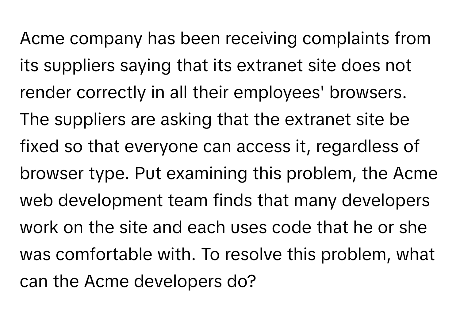 Acme company has been receiving complaints from its suppliers saying that its extranet site does not render correctly in all their employees' browsers. The suppliers are asking that the extranet site be fixed so that everyone can access it, regardless of browser type.  Put examining this problem, the Acme web development team finds that many developers work on the site and each uses code that he or she was comfortable with. To resolve this problem, what can the Acme developers do?