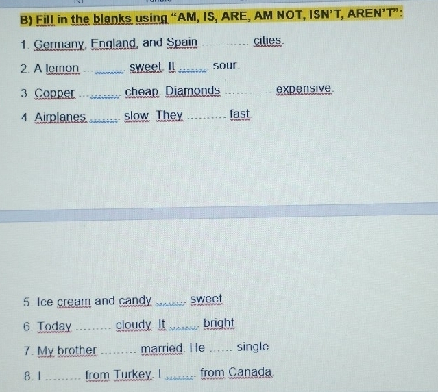 Fill in the blanks using “AM, IS, ARE, AM NOT, ISN’T, AREN’T”: 
1. Germany, England, and Spain _cities 
2. A lemon _sweet. It _sour. 
3. Copper _cheap Diamonds _expensive 
4 Airplanes _slow They _fast 
5. Ice cream and candy Appar sweet. 
6 Today ....... cloudy. It . _bright 
7. My brother ...... married. He .._ .. single. 
8. 1 ......... from Turkey. I _from Canada.