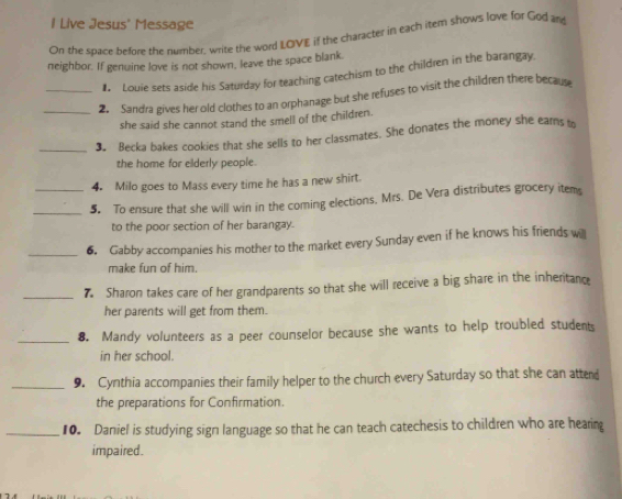 Live Jesus' Message 
On the space before the number, write the word LQVE if the character in each item shows love for God and 
neighbor. If genuine love is not shown, leave the space blank. 
# Louie sets aside his Saturday for teaching catechism to the children in the barangay. 
_2. Sandra gives her old clothes to an orphanage but she refuses to visit the children there because 
she said she cannot stand the smell of the children. 
_3. Becka bakes cookies that she sells to her classmates. She donates the money she ears t 
the home for elderly people. 
4. Milo goes to Mass every time he has a new shirt. 
_5 To ensure that she will win in the coming elections, Mrs. De Vera distributes grocery item 
to the poor section of her barangay. 
_6. Gabby accompanies his mother to the market every Sunday even if he knows his friends will 
make fun of him. 
_7 Sharon takes care of her grandparents so that she will receive a big share in the inheritanc 
her parents will get from them. 
_8. Mandy volunteers as a peer counselor because she wants to help troubled students 
in her school. 
_9. Cynthia accompanies their family helper to the church every Saturday so that she can attend 
the preparations for Confirmation. 
_10. Daniel is studying sign language so that he can teach catechesis to children who are hearing 
impaired.