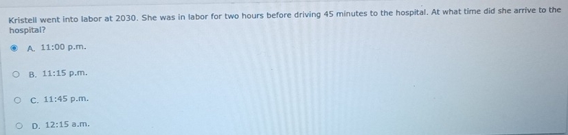 Kristell went into labor at 2030. She was in labor for two hours before driving 45 minutes to the hospital. At what time did she arrive to the
hospital?
A. 11:00 p.m.
B. 11:15 p.m,
C. 11:45 p.m,
D. 12:15 a.m.