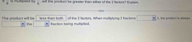 overline 9 is multplied by overline 5 , will the product be greater than either of the 2 factors? Explain. 
The product will be less than both of the 2 factors. When multiplying 2 fractions 1, the product is always 
the fraction being multiplied.