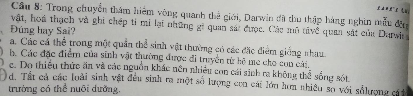 Trong chuyến thám hiểm vòng quanh thế giới, Darwin đã thu thập hàng nghìn mẫu đồông
vật, hoá thạch và ghi chép tỉ mi lại những gì quan sát được. Các mô tảvê quan sát của Darwi 
Đúng hay Sai?
a. Các cá thể trong một quần thể sinh vật thường có các đặc điểm giống nhau.
b. Các đặc điểm của sinh vật thường được di truyền từ bô me cho con cái.
c. Do thiếu thức ăn và các nguồn khác nên nhiều con cái sinh ra không thể sống sót.
d. Tất cả các loài sinh vật đều sinh ra một số lượng con cái lớn hơn nhiêu so với sốlượng cá t
trường có thể nuôi dưỡng.