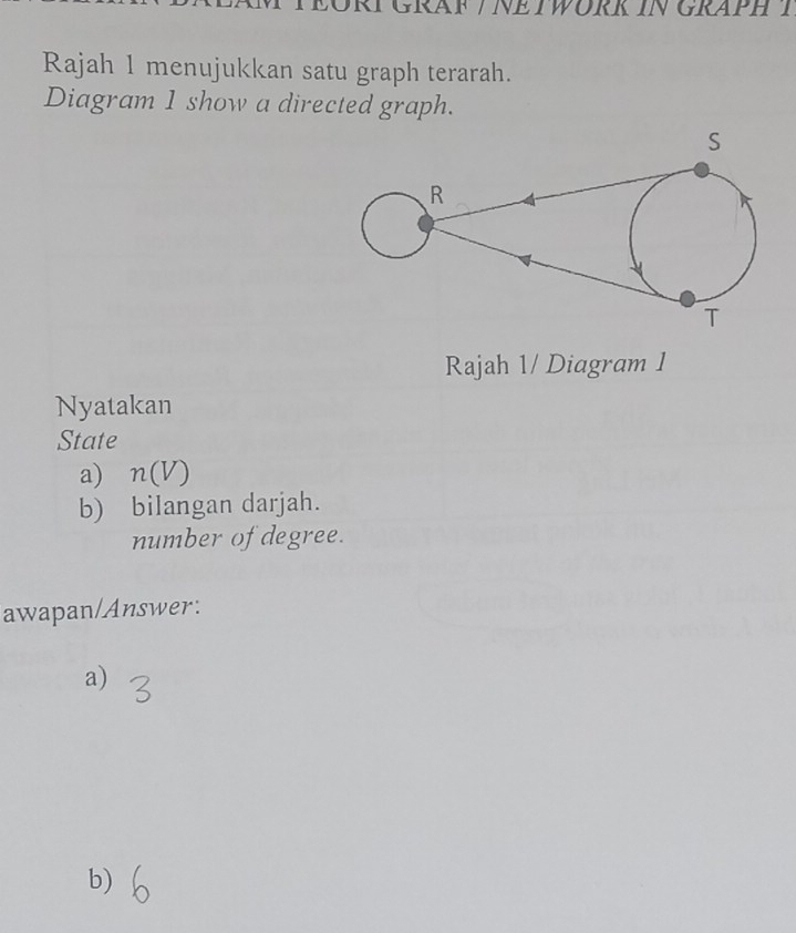 RAF / NETWORK IN GRAPH T 
Rajah 1 menujukkan satu graph terarah. 
Diagram 1 show a directed graph. 
Rajah 1/ Diagram 1 
Nyatakan 
State 
a) n(V)
b) bilangan darjah. 
number of degree. 
awapan/Answer: 
a) 
b)