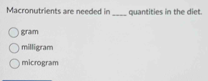 Macronutrients are needed in _quantities in the diet.
gram
milligram
microgram