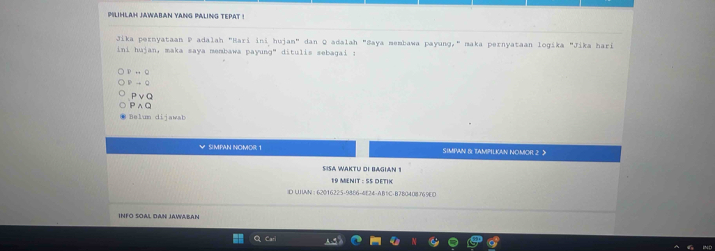 PILIHLAH JAWABAN YANG PALING TEPAT !
Jika pernyataan P adalah "Hari ini hujan" dan Q adalah "Saya membawa payung," maka pernyataan logika "Jika hari
ini hujan, maka saya membawa payung" ditulis sebagai :
Prightarrow Q
Pto Q
Pvee Q
Pwedge Q
Belum dijawab
SIMPAN NOMOR 1 SIMPAN & TAMPILKAN NOMOR 2 >
SISA WAKTU DI BAGIAN 1
19 MENIT : 55 DETIK
ID UJIAN : 62016225-9886-4E24-AB1C-B78040B769ED
INFO SOAL DAN JAWABAN
Q Cari