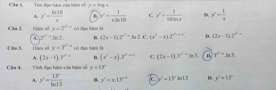 Tìm đạo hàm của hàm số y=log x.
A. y'= ln 10/x  B. y'= 1/xln 10  C. y'= 1/10ln x  D. y'= 1/x 
Câu 2. Hàm số y=2^(x^2)-x có đạo hàm là
A. 2^(x^2)-x.ln 2. B. (2x-1).2^(x^2)-x.ln 2 .C. (x^2-x).2^(x^2)-x-1. D. (2x-1).2^(x^2)-x. 
Câu 3. Hàm số y=3^(x^2)-x có đạo hàm là
A. (2x-1).3^(x^2)-x. B. (x^2-x).3^(x^2)-x-1. C. (2x-1).3^(x^2)-x.ln 3. D. 3^(x^2)-x.ln 3. 
Câu 4. Tính đạo hàm của hàm số y=13^x
A. y'= 13^x/ln 13  B. y'=x.13^(x-1) c. y'=13^xln 13 D. y'=13^x