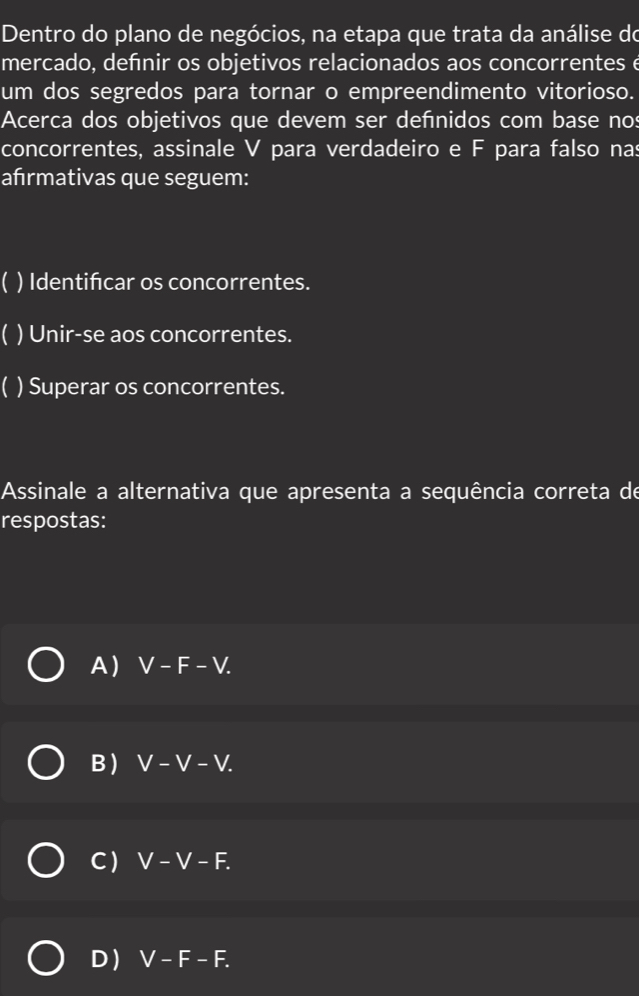 Dentro do plano de negócios, na etapa que trata da análise do
mercado, defnir os objetivos relacionados aos concorrentes é
um dos segredos para tornar o empreendimento vitorioso.
Acerca dos objetivos que devem ser defnidos com base nos
concorrentes, assinale V para verdadeiro e F para falso nas
afırmativas que seguem:
) Identificar os concorrentes.
 ) Unir-se aos concorrentes.
C ) Superar os concorrentes.
Assinale a alternativa que apresenta a sequência correta de
respostas:
A) V-F-V.
B) V-V-V.
C ) V-V-F.
D) V-F-F.