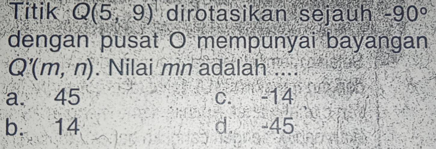 Titik Q(5,9) dirotasikan sejauh -90°
dengan pusat O mempunyai bayangan
Q'(m,n). Nilai mn adalah ....
a. 45 C. -14
b. 14 d. -45