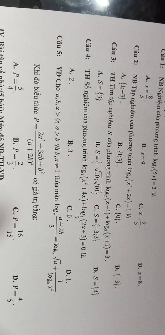 Cầu 1: NB Nghiệm của phương trình log _3(5x)=2 là
A. x= 8/5 .
B. x=9.
C. x= 9/5 .
D. x=8. 
Câu 2: NB Tập nghiệm của phương trình log _3(x^2+2x)=1 là
A.  1;-3.
B.  1;3.
C.  0. D.  -3. 
Câu 3: TH Tìm tập nghiệm S của phương trình log _2(x-1)+log _2(x+1)=3.
A. S= 3
B. S= -sqrt(10);sqrt(10) C. S= -3;3 D. S= 4
Câu 4: TH Số nghiệm của phương trình log _3(x^2+4x)+log _ 1/3 (2x+3)=0la
A. 2. B. 3. C. 0. D. 1.
Câu 5: VD Cho a, b, x>0; a>b và b,x!= 1 thỏa mãn log _x (a+2b)/3 =log _xsqrt(a)+frac 1log _bx^2. 
Khi đó biểu thức P=frac 2a^2+3ab+b^2(a+2b)^2 có giá trị bằng:
A. P= 5/4 . P= 2/3 . P= 16/15 . P= 4/5 . 
B.
C.
D.
IV. Bài têp về nhà:(5 bài): Mức đô NR-TH-VD