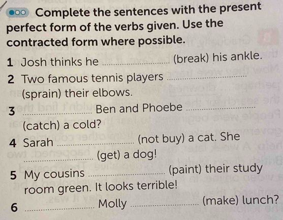 Complete the sentences with the present 
perfect form of the verbs given. Use the 
contracted form where possible. 
1 Josh thinks he _(break) his ankle. 
2 Two famous tennis players_ 
(sprain) their elbows. 
3 _Ben and Phoebe_ 
(catch) a cold? 
4 Sarah _(not buy) a cat. She 
_(get) a dog! 
5 My cousins _(paint) their study 
room green. It looks terrible! 
_6 
Molly _(make) lunch?