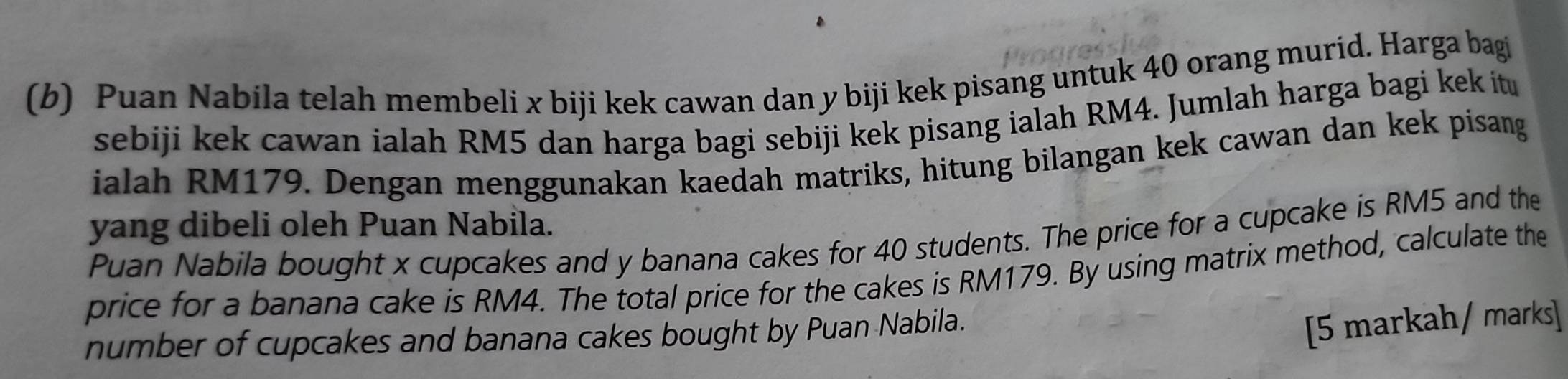 Puan Nabila telah membeli x biji kek cawan dan y biji kek pisang untuk 40 orang murid. Harga bagi 
sebiji kek cawan ialah RM5 dan harga bagi sebiji kek pisang ialah RM4. Jumlah harga bagi kek it 
ialah RM179. Dengan menggunakan kaedah matriks, hitung bilangan kek cawan dan kek pisang 
yang dibeli oleh Puan Nabila. 
Puan Nabila bought x cupcakes and y banana cakes for 40 students. The price for a cupcake is RM5 and the 
price for a banana cake is RM4. The total price for the cakes is RM179. By using matrix method, calculate the 
number of cupcakes and banana cakes bought by Puan Nabila. 
[5 markah/ marks]