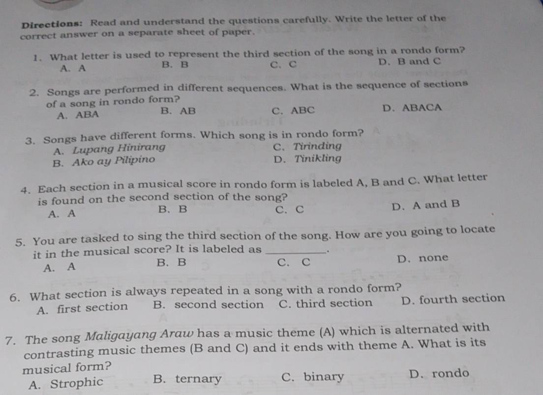 Directions: Read and understand the questions carefully. Write the letter of the
correct answer on a separate sheet of paper.
1. What letter is used to represent the third section of the song in a rondo form?
A. A B. B C、 C D. B and C
2. Songs are performed in different sequences. What is the sequence of sections
of a song in rondo form?
A. ABA B. AB C. ABC D. ABACA
3. Songs have different forms. Which song is in rondo form?
A. Lupang Hinirang C. Tirinding
B. Ako ay Pilipino D. Tinikling
4. Each section in a musical score in rondo form is labeled A, B and C. What letter
is found on the second section of the song?
A. A B. B C. C
D. A and B
5. You are tasked to sing the third section of the song. How are you going to locate
it in the musical score? It is labeled as _.
B. B
A. A C. C D. none
6. What section is always repeated in a song with a rondo form?
A. first section B. second section C. third section D. fourth section
7. The song Maligayang Araw has a music theme (A) which is alternated with
contrasting music themes (B and C) and it ends with theme A. What is its
musical form?
A. Strophic B. ternary C. binary D.rondo