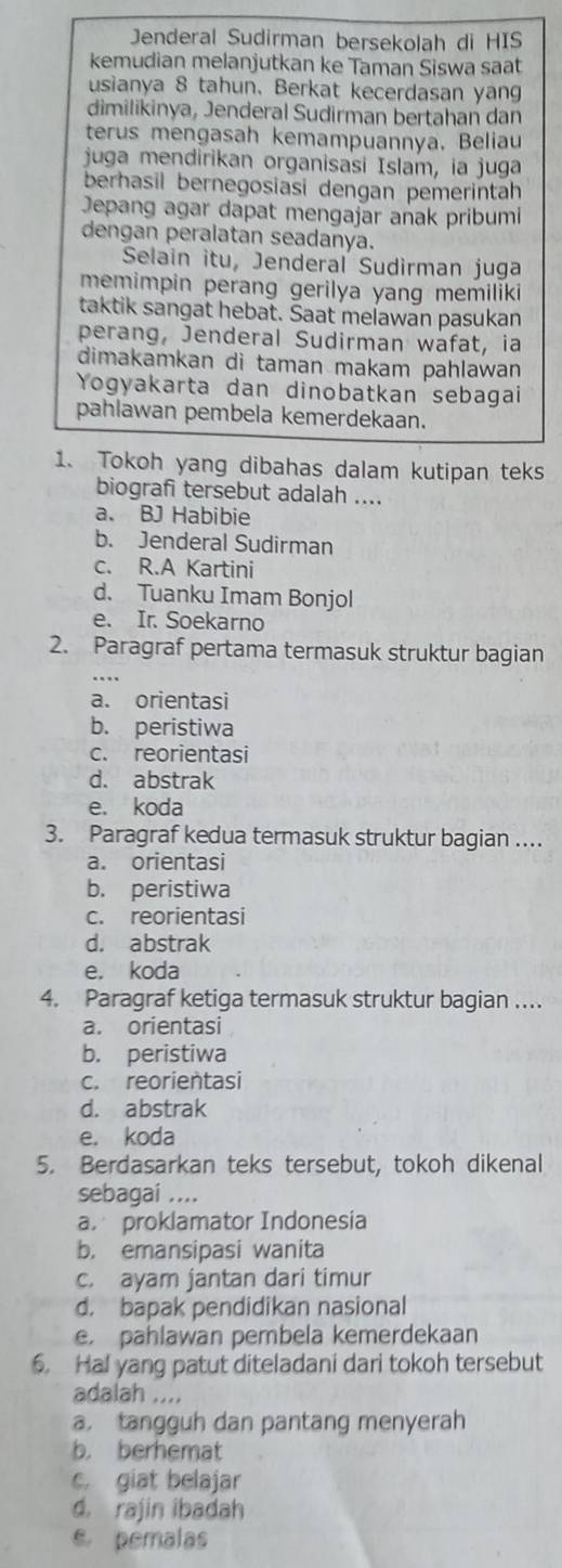 Jenderal Sudirman bersekolah di HIS
kemudian melanjutkan ke Taman Siswa saat
usianya 8 tahun. Berkat kecerdasan yang
dimilikinya, Jenderal Sudirman bertahan dan
terus mengasah kemampuannya. Beliau
juga mendirikan organisasi Islam, ia juga
berhasil bernegosiasi dengan pemerintah
Jepang agar dapat mengajar anak pribumi
dengan peralatan seadanya.
Selain itu, Jenderal Sudirman juga
memimpin perang gerilya yang memiliki
taktik sangat hebat. Saat melawan pasukan
perang, Jenderal Sudirman wäfat, ia
dimakamkan di taman makam pahlawan 
Yogyakarta dan dinobatkan sebagai
pahlawan pembela kemerdekaan.
1. Tokoh yang dibahas dalam kutipan teks
biografi tersebut adalah ....
a. BJ Habibie
b. Jenderal Sudirman
c. R.A Kartini
d. Tuanku Imam Bonjol
e. Ir. Soekarno
2. Paragraf pertama termasuk struktur bagian
a. orientasi
b. peristiwa
c. reorientasi
d. abstrak
e. koda
3. Paragraf kedua termasuk struktur bagian ....
a. orientasi
b. peristiwa
c. reorientasi
d. abstrak
e. koda
4. Paragraf ketiga termasuk struktur bagian ….
a. orientasi
b. peristiwa
c. reorientasi
d. abstrak
e. koda
5. Berdasarkan teks tersebut, tokoh dikenal
sebagai ....
a. proklamator Indonesia
b. emansipasi wanita
c. ayam jantan dari timur
d. bapak pendidikan nasional
e. pahlawan pembela kemerdekaan
6. Hal yang patut diteladani dari tokoh tersebut
adalah
a. tangguh dan pantang menyerah
b. berhemat
c. giat belajar
d. rajin ibadah
e pemalas