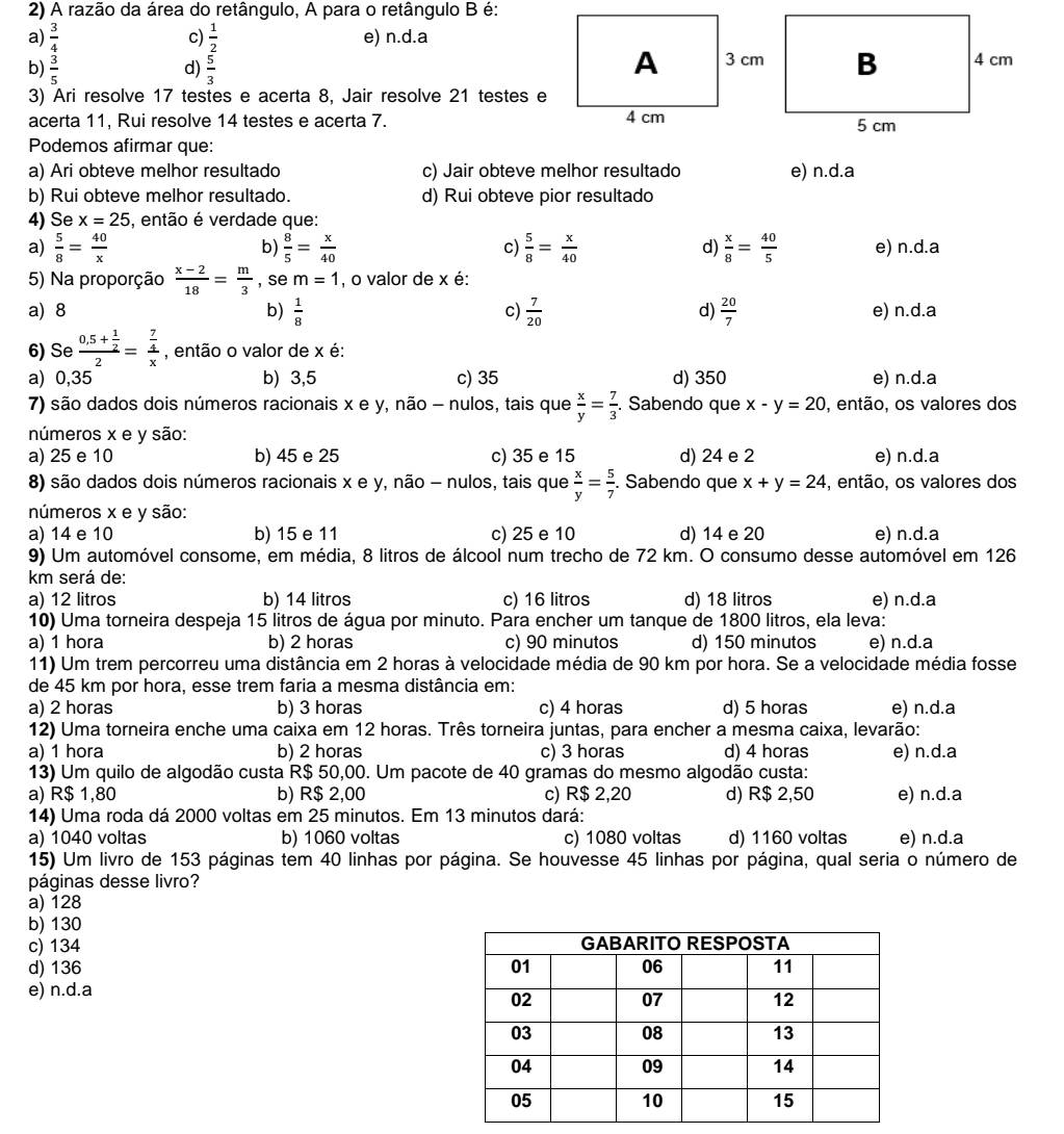 A razão da área do retângulo, A para o retângulo B é:
a)  3/4  c)  1/2  e) n.d.a
b)  3/5   5/3 
d)
3) Ari resolve 17 testes e acerta 8, Jair resolve 21 testes e
acerta 11, Rui resolve 14 testes e acerta 7. 
Podemos afirmar que:
a) Ari obteve melhor resultado c) Jair obteve melhor resultado e) n.d.a
b) Rui obteve melhor resultado. d) Rui obteve pior resultado
4) Se x=25 , então é verdade que:
b)
a)  5/8 = 40/x   8/5 = x/40  c)  5/8 = x/40  d)  x/8 = 40/5  e) n.d.a
5) Na proporção  (x-2)/18 = m/3  , se m=1 , o valor de x é:
a) 8 b)  1/8  c)  7/20  d)  20/7  e) n.d.a
6) Se frac 0,5+ 1/2 2=frac  7/4 x , então o valor de x é:
a) 0,35 b) 3,5 c) 35 d) 350 e) n.d.a
7) são dados dois números racionais x e y, não - nulos, tais que  x/y = 7/3 . Sabendo que x-y=20 , então, os valores dos
números x e y são:
a) 25 e 10 b) 45 e 25 c) 35 e 15 d) 24 e 2 e) n.d.a
8) são dados dois números racionais x e y, não - nulos, tais que  x/y = 5/7 . Sabendo que x+y=24 , então, os valores dos
números x e y são:
a) 14 e 10 b) 15 e 11 c) 25 e 10 d) 14 e 20 e) n.d.a
9) Um automóvel consome, em média, 8 litros de álcool num trecho de 72 km. O consumo desse automóvel em 126
km será de:
a) 12 litros b) 14 litros c) 16 litros d) 18 litros e) n.d.a
10) Uma torneira despeja 15 litros de água por minuto. Para encher um tanque de 1800 litros, ela leva:
a) 1 hora b) 2 horas c) 90 minutos d) 150 minutos e) n.d.a
11) Um trem percorreu uma distância em 2 horas à velocidade média de 90 km por hora. Se a velocidade média fosse
de 45 km por hora, esse trem faria a mesma distância em:
a) 2 horas b) 3 horas c) 4 horas d) 5 horas e) n.d.a
12) Uma torneira enche uma caixa em 12 horas. Três torneira juntas, para encher a mesma caixa, levarão:
a) 1 hora b) 2 horas c) 3 horas d) 4 horas e) n.d.a
13) Um quilo de algodão custa R$ 50,00. Um pacote de 40 gramas do mesmo algodão custa:
a) R$ 1,80 b) R$ 2,00 c) R$ 2,20 d) R$ 2,50 e) n.d.a
14) Uma roda dá 2000 voltas em 25 minutos. Em 13 minutos dará:
a) 1040 voltas b) 1060 voltas c) 1080 voltas d) 1160 voltas e) n.d.a
15) Um livro de 153 páginas tem 40 linhas por página. Se houvesse 45 linhas por página, qual seria o número de
páginas desse livro?
a) 128
b) 130
c) 134 
d) 136 
e) n.d.a