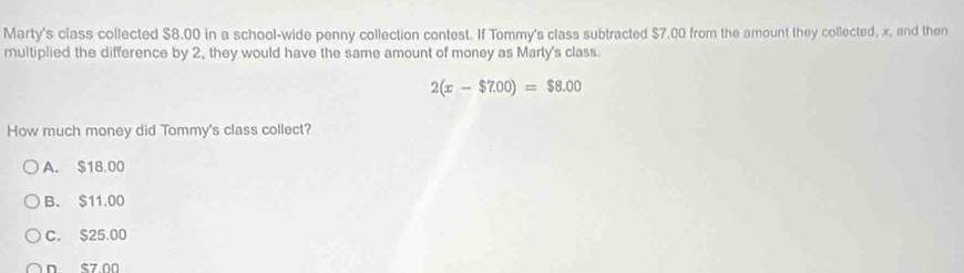 Marty's class collected $8.00 in a school-wide penny collection contest. If Tommy's class subtracted $7.00 from the amount they collected, x, and then
multiplied the difference by 2, they would have the same amount of money as Marty's class.
2(x-$7.00)=$8.00
How much money did Tommy's class collect?
A. $18.00
B. $11.00
C. $25.00
n s7 00