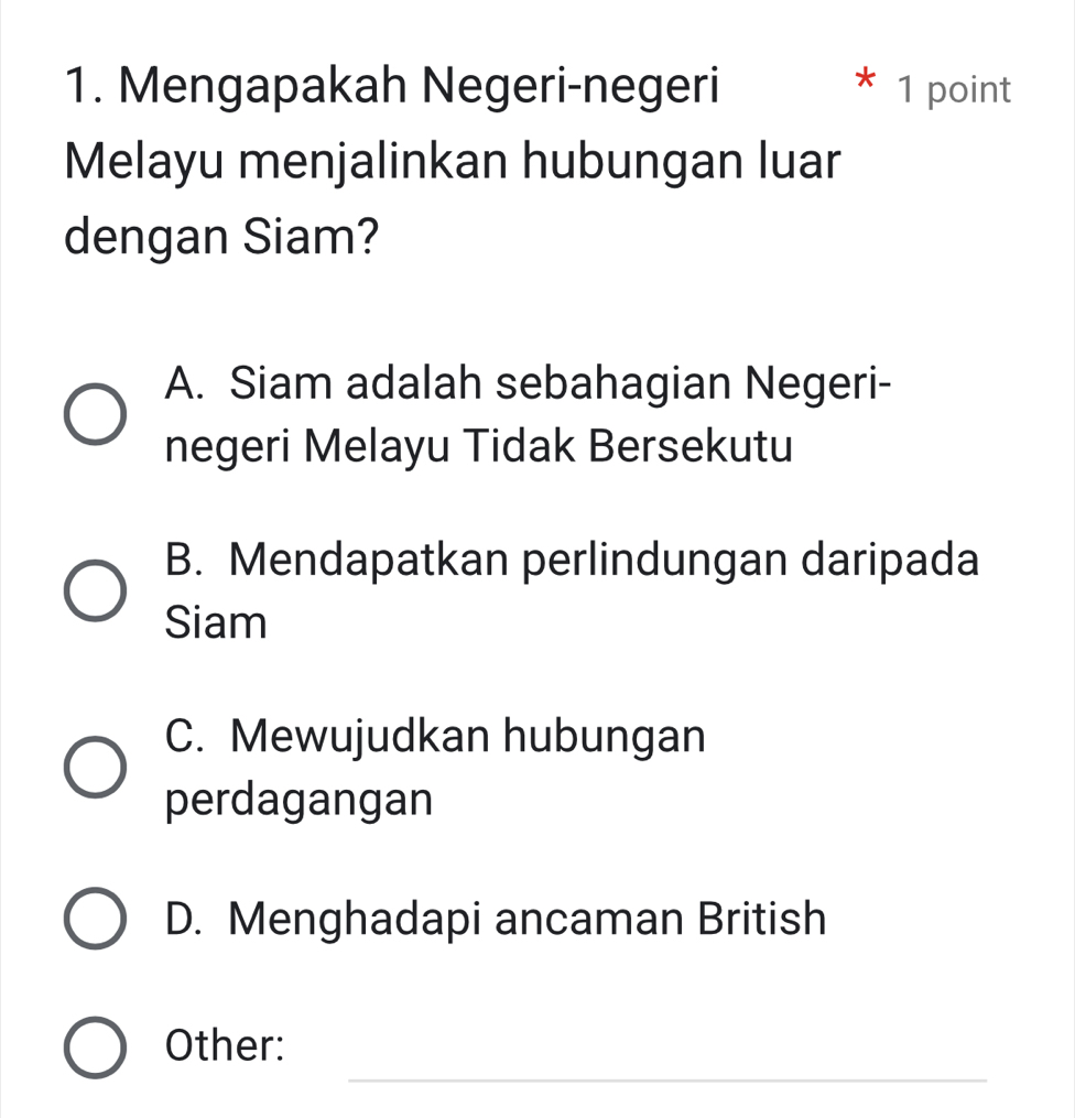 Mengapakah Negeri-negeri 1 point
Melayu menjalinkan hubungan luar
dengan Siam?
A. Siam adalah sebahagian Negeri-
negeri Melayu Tidak Bersekutu
B. Mendapatkan perlindungan daripada
Siam
C. Mewujudkan hubungan
perdagangan
D. Menghadapi ancaman British
_
Other: