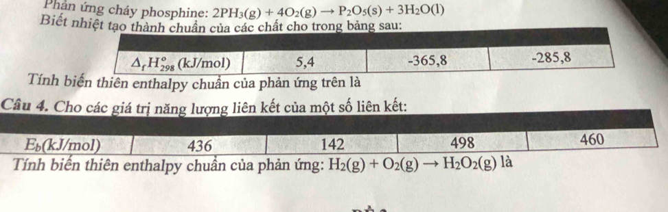 Phản ứng cháy phosphine: 2PH_3(g)+4O_2(g)to P_2O_5(s)+3H_2O(l)
Biết nhiệt tạo thành chuẩn của các chất cho trong bảng sau:
△ _fH_(298)^o (kJ/mol) 5,4 -365,8 -285,8
Tính biến thiên enthalpy chuần của phản ứng trên là
Câu 4. Cho các giá trị năng lượng liên kết của một số liên kết:
k (mol) 436 142 498 460
Tính biến thiên enthalpy chuần của phản ứng: H_2(g)+O_2(g) H_2O_2(g)la