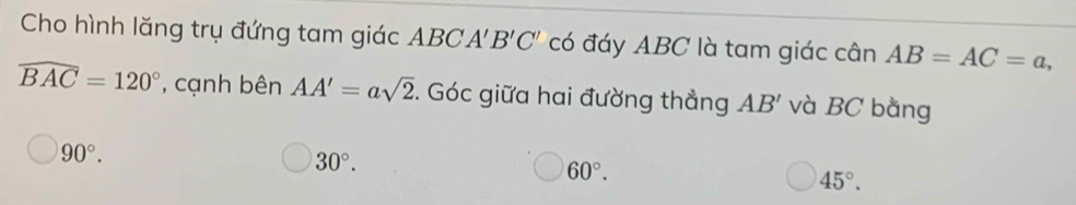 Cho hình lăng trụ đứng tam giác ABC A'B'C' có đáy ABC là tam giác cân AB=AC=a,
widehat BAC=120° , cạnh bên AA'=asqrt(2). Góc giữa hai đường thẳng AB' và BC bằng
90°.
30°.
60°.
45°.