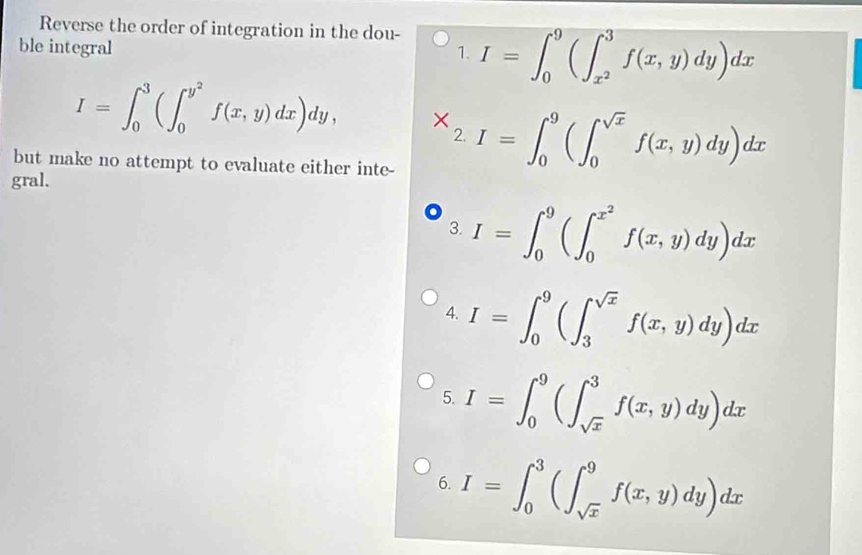 Reverse the order of integration in the dou- 
ble integral 1. I=∈t _0^(9(∈t _x^2)^3f(x,y)dy)dx
I=∈t _0^(3(∈t _0^(y^2))f(x,y)dx)dy, * _2.I=∈t _0^(9(∈t _0^(sqrt x))f(x,y)dy)dx
but make no attempt to evaluate either inte- 
gral. 
3. I=∈t _0^(9(∈t _0^(x^2))f(x,y)dy)dx
4. I=∈t _0^(9(∈t _3^(sqrt x))f(x,y)dy)dx
5. I=∈t _0^(9(∈t _sqrt(x))^3f(x,y)dy)dx
6. I=∈t _0^(3(∈t _sqrt(x))^9f(x,y)dy)dx