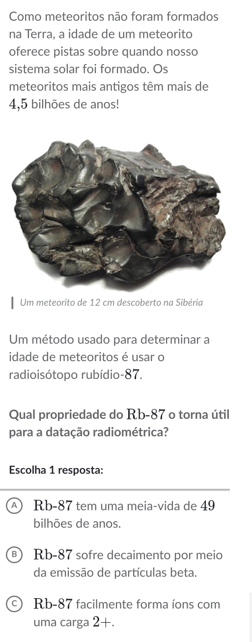 Como meteoritos não foram formados
na Terra, a idade de um meteorito
oferece pistas sobre quando nosso
sistema solar foi formado. Os
meteoritos mais antigos têm mais de
4,5 bilhões de anos!
Um meteorito de 12 cm descoberto na Sibéria
Um método usado para determinar a
idade de meteoritos é usar o
radioisótopo rubídio- 87.
Qual propriedade do Rb-87 o torna útil
para a datação radiométrica?
Escolha 1 resposta:
Rb-87 tem uma meia-vida de 49
bilhões de anos.
Rb-87 sofre decaimento por meio
da emissão de partículas beta.
Rb-87 facilmente forma íons com
uma carga 2+.