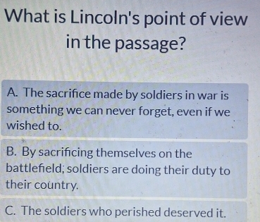 What is Lincoln's point of view
in the passage?
A. The sacrifice made by soldiers in war is
something we can never forget, even if we
wished to.
B. By sacrifcing themselves on the
battlefeld; soldiers are doing their duty to
their country.
C. The soldiers who perished deserved it.