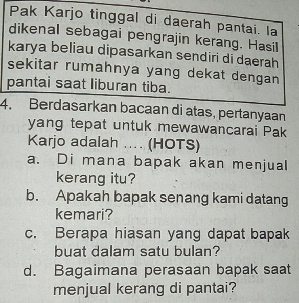 Pak Karjo tinggal di daerah pantai. la
dikenal sebagai pengrajin kerang. Hasil
karya beliau dipasarkan sendiri di daerah
sekitar rumahnya yang dekat dengan
pantai saat liburan tiba.
4. Berdasarkan bacaan di atas, pertanyaan
yang tepat untuk mewawancarai Pak
Karjo adalah .. (HOTS)
a. Di mana bapak akan menjual
kerang itu?
b. Apakah bapak senang kami datang
kemari?
c. Berapa hiasan yang dapat bapak
buat dalam satu bulan?
d. Bagaimana perasaan bapak saat
menjual kerang di pantai?