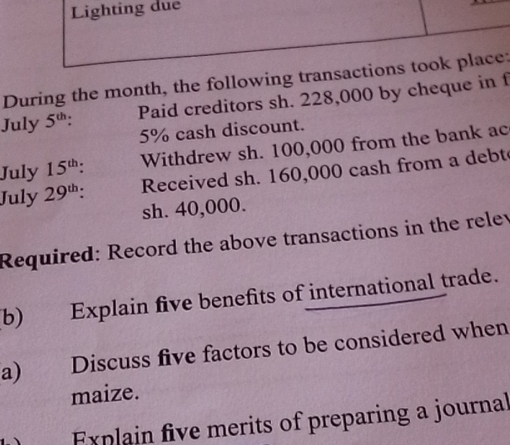 Lighting due 
During the month, the following transactions took place: 
July 5^(th). Paid creditors sh. 228,000 by cheque in f
5% cash discount. 
July 15^(th). Withdrew sh. 100,000 from the bank ac 
July 29^(th). Received sh. 160,000 cash from a debt
sh. 40,000. 
Required: Record the above transactions in the relev 
b) Explain five benefits of international trade. 
a) . Discuss five factors to be considered when 
maize. 
Explain five merits of preparing a journal