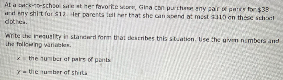 At a back-to-school sale at her favorite store, Gina can purchase any pair of pants for $38
and any shirt for $12. Her parents tell her that she can spend at most $310 on these school
clothes.
Write the inequality in standard form that describes this situation. Use the given numbers and
the following variables.
x= the number of pairs of pants
y= the number of shirts