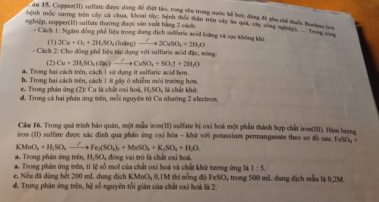 Xâu 15. Copper(II) sulfate được dùng để diệt tảo, rong rêu trong nước bề bơi; dùng để pha chế thuốc Bordaux (trừ
bệnh mốc sương trên cây cà chua, khoai tây; bệnh thối thân trên cây ăn quả, cây công nghiệp), ... Trong công
nghiệp, copper(II) sulfate thường được sản xuất bằng 2 cách:
- Cách 1: Ngâm đồng phế liệu trong dung dịch sulfuric acid loãng và sục không khí:
(1) 2Cu+O_2+2H_2SO_4 a owidehat ang) xrightarrow I^02CuSO_4+2H_2O
- Cách 2: Cho đồng phế liệu tác dụng với sulfuric acid đặc, nóng:
(2) Cu+2H_2SO_4(dac)xrightarrow i°CuSO_4+SO_2uparrow +2H_2O
a. Trong hai cách trên, cách 1 sử dụng ít sulfuric acid hơn.
b. Trong hai cách trên, cách 1 ít gây ô nhiễm môi trường hơn.
c. Trong phản ứng (2): Cu là chất oxi hoá, H_2SO_4 là chất khử.
d. Trong cả hai phản ứng trên, mỗi nguyên tử Cu nhường 2 electron.
Câu 16. Trong quá trình bảo quản, một mẫu iron(II) sulfate bị oxi hoá một phần thành hợp chất iron(III). Hàm lượng
iron (II) sulfate được xác định qua phản ứng oxi hóa - khử với potassium permanganate theo sơ đồ sau: FeSO_4+
KMnO_4+H_2SO_4xrightarrow i^0Fe_2(SO_4)_3+MnSO_4+K_2SO_4+H_2O.
a. Trong phản ứng trên, H_2SO_4 đóng vai trò là chất oxi hoá.
a. Trong phản ứng trên, tỉ lệ số mol của chất oxi hoá và chất khử tương ứng là 1:5.
c. Nếu đã dùng hết 200 mL dung dịch KMnO₄ 0,1M thì nồng độ FeSO_4 4 trong 500 mL dung dịch mẫu là 0,2M.
d. Trong phản ứng trên, hệ số nguyên tối giản của chất oxi hoá là 2.