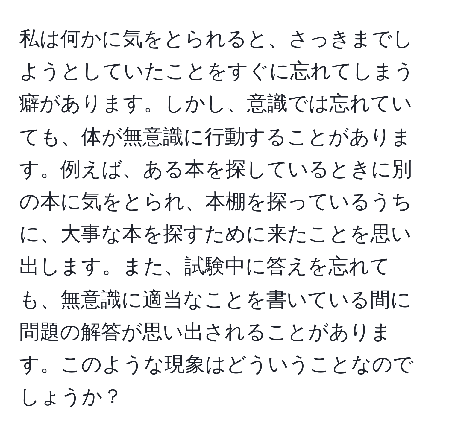 私は何かに気をとられると、さっきまでしようとしていたことをすぐに忘れてしまう癖があります。しかし、意識では忘れていても、体が無意識に行動することがあります。例えば、ある本を探しているときに別の本に気をとられ、本棚を探っているうちに、大事な本を探すために来たことを思い出します。また、試験中に答えを忘れても、無意識に適当なことを書いている間に問題の解答が思い出されることがあります。このような現象はどういうことなのでしょうか？