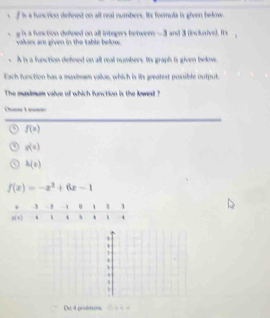 f is a function defined on all real numbers. Its formula is given below.
g is a function denned on all integers between —3 and 3 (inclusive). It'
values are given in the table below.
A is a function defned on all real numbers. Its graph is given belove.
Each function has a maximam value, which is its greatest possible output,
The maximum value of which function is the lowest ?
Choase Linarse
f(x)
g(x)
h(s)
f(x)=-x^2+6x-1
h
A
Do 4 problems e e