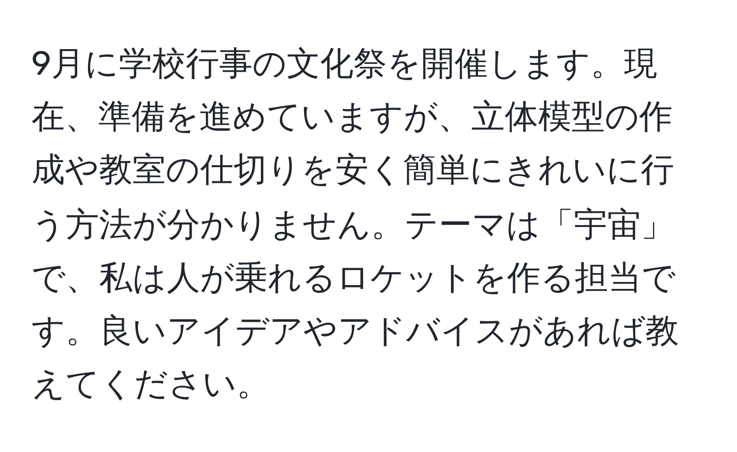 9月に学校行事の文化祭を開催します。現在、準備を進めていますが、立体模型の作成や教室の仕切りを安く簡単にきれいに行う方法が分かりません。テーマは「宇宙」で、私は人が乗れるロケットを作る担当です。良いアイデアやアドバイスがあれば教えてください。