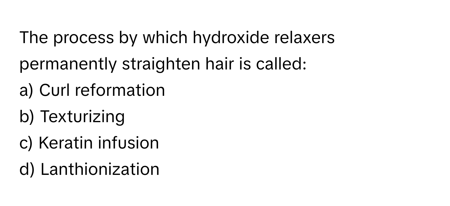 The process by which hydroxide relaxers permanently straighten hair is called:

a) Curl reformation 
b) Texturizing 
c) Keratin infusion 
d) Lanthionization