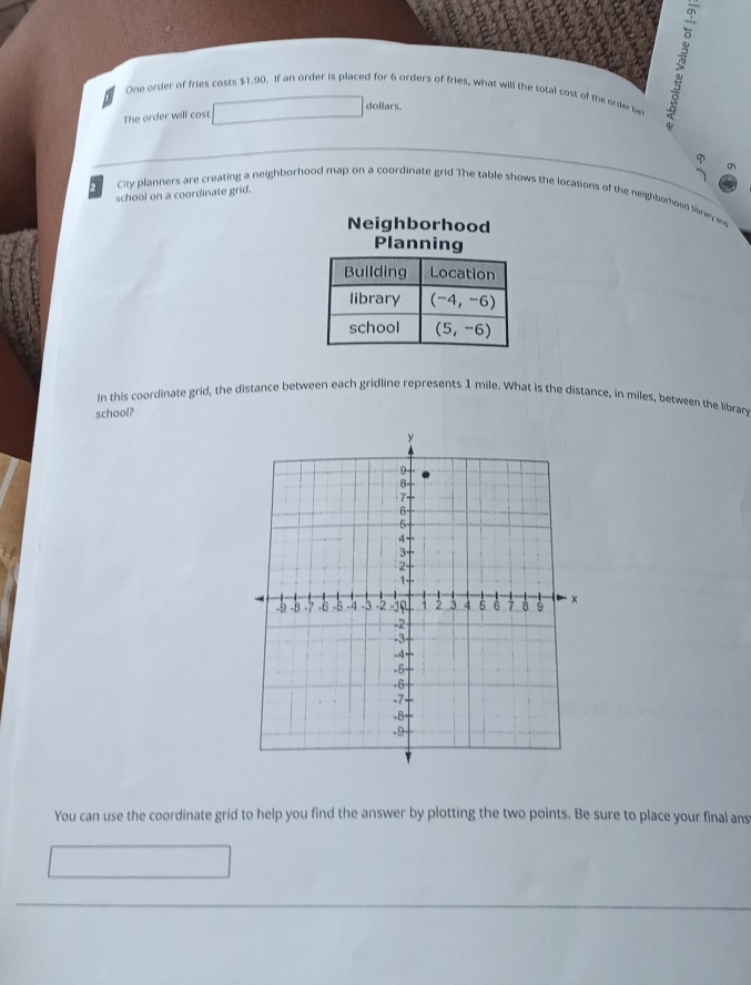 One order of fries costs $1,90. If an order is placed for 6 orders of fries, what will the total cast of the order be
dollars. 
The order will cost 
school on a coordinate grid. φ 
2 City planners are creating a neighborhood map on a coordinate grid The table shows the locations of the neighbomood liban 
Neighborhood 
Planning 
Building Location 
library (-4,-6)
school (5,-6)
In this coordinate grid, the distance between each gridline represents 1 mile. What is the distance, in miles, between the library 
school? 
You can use the coordinate grid to help you find the answer by plotting the two points. Be sure to place your final ans