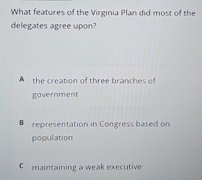 What features of the Virginia Plan did most of the
delegates agree upon?
A the creation of three branches of
government
B representation in Congress based on
population
C maintaining a weak executive