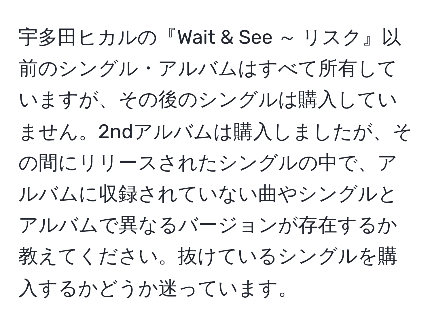 宇多田ヒカルの『Wait & See ～ リスク』以前のシングル・アルバムはすべて所有していますが、その後のシングルは購入していません。2ndアルバムは購入しましたが、その間にリリースされたシングルの中で、アルバムに収録されていない曲やシングルとアルバムで異なるバージョンが存在するか教えてください。抜けているシングルを購入するかどうか迷っています。