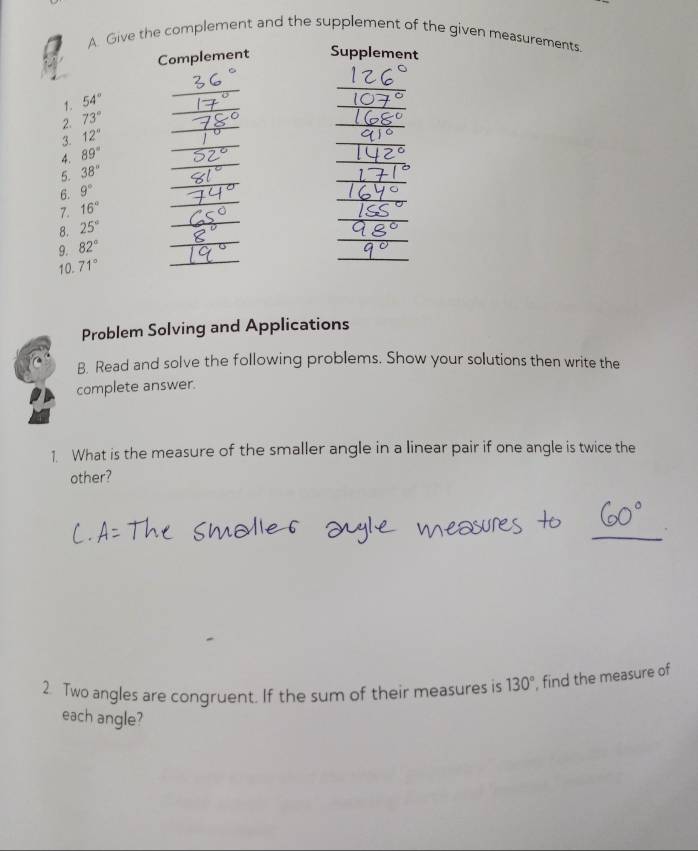 Give the complement and the supplement of the given measurements. 
Complement Supplement 
_ 
1. 54°
_ 
_ 
_ 
2. 73°
_ 
_ 
_ 
3. 12°
4. 89°
_ 
_ 
5. 38°
_ 
_ 
6. 9°
_ 
7. 16°
_ 
_ 
8. 25°
_ 
_ 
_ 
9. 82°
_ 
_ 
10. 71°
_ 
Problem Solving and Applications 
B. Read and solve the following problems. Show your solutions then write the 
complete answer. 
1. What is the measure of the smaller angle in a linear pair if one angle is twice the 
other? 
_ 
2. Two angles are congruent. If the sum of their measures is 130° , find the measure of 
each angle?