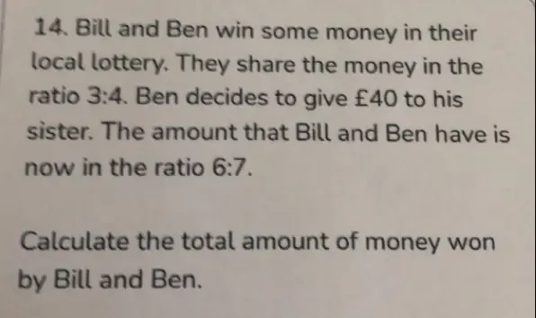 Bill and Ben win some money in their 
local lottery. They share the money in the 
ratio 3:4. Ben decides to give £40 to his 
sister. The amount that Bill and Ben have is 
now in the ratio 6:7. 
Calculate the total amount of money won 
by Bill and Ben.