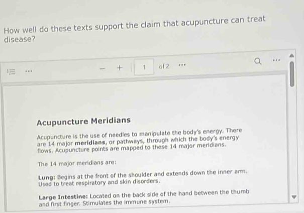 How well do these texts support the claim that acupuncture can treat 
disease? 
. 
.. of 2 … 
+ 1 
Acupuncture Meridians 
Acupuncture is the use of needles to manipulate the body's energy. There 
are 14 major meridians, or pathways, through which the body's energy 
flows. Acupuncture points are mapped to these 14 major meridians. 
The 14 major meridians are: 
Lung: Begins at the front of the shoulder and extends down the inner arm. 
Used to treat respiratory and skin disorders. 
Large Intestine: Located on the back side of the hand between the thumb 
and first finger. Stimulates the immune system.