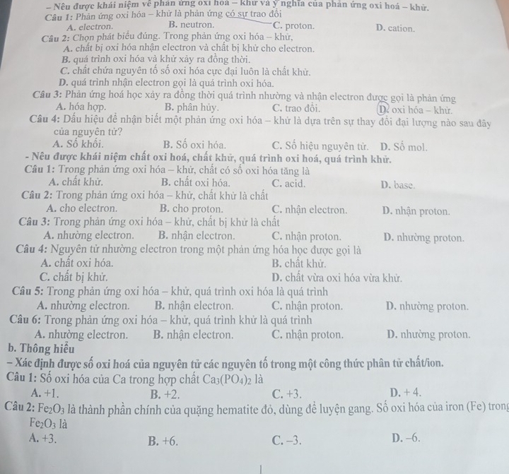 Nêu được khái niệm về phản ứng oxỉ hoa - khư và ý nghĩa của phản ứng oxi hoá - khử.
Câu 1: Phản ứng oxi hóa - khử là phản ứng có sự trao đồi
A. electron. B. neutron. C. proton. D. cation.
Câu 2: Chọn phát biểu đúng. Trong phản ứng oxi hóa -- khử,
A. chất bị oxi hóa nhận electron và chất bị khử cho electron.
B. quá trình oxi hóa và khử xảy ra đồng thời.
C. chất chứa nguyên tố số oxi hóa cực đại luôn là chất khử.
D. quá trình nhận electron gọi là quá trình oxi hóa.
Câu 3: Phản ứng hoá học xảy ra đồng thời quá trình nhường và nhận electron được gọi là phản ứng
A. hóa hợp. B. phân hủy. C. trao đồi. D oxi hóa - khử.
Câu 4: Dấu hiệu để nhận biết một phản ứng oxi hóa - khứ là dựa trên sự thay đồi đại lượng nào sau đây
của nguyên tử?
A. Số khối. B. Số oxi hóa. C. Số hiệu nguyên tử. D. Số mol.
- Nêu được khái niệm chất oxi hoá, chất khử, quá trình oxi hoá, quá trình khử.
Câu 1: Trong phản ứng oxi hóa - khử, chất có số oxi hóa tăng là
A. chất khử. B. chất oxi hóa. C. acid. D. base.
Câu 2: Trong phản ứng oxi hóa - khử, chất khử là chất
A. cho electron. B. cho proton. C. nhận electron. D. nhận proton.
Câu 3: Trong phản ứng oxi hóa - khử, chất bị khử là chất
A. nhường electron. B. nhận electron. C. nhận proton. D. nhường proton.
Câu 4: Nguyên tử nhường electron trong một phản ứng hóa học được gọi là
A. chất oxi hóa. B. chất khử.
C. chất bị khử. D. chất vừa oxi hóa vừa khử.
Câu 5: Trong phản ứng oxi hóa - khử, quá trình oxi hóa là quá trình
A. nhường electron. B. nhận electron. C. nhận proton. D. nhường proton.
Câu 6: Trong phản ứng oxi hóa - khử, quá trình khử là quá trình
A. nhường electron. B. nhận electron. C. nhận proton. D. nhường proton.
b. Thông hiểu
- Xác định được số oxi hoá của nguyên tử các nguyên tố trong một công thức phân tử chất/ion.
Câu 1: Số oxi hóa của Ca trong hợp chất Ca_3(PO_4)_2 là
A. +1. B. +2. C. +3. D. + 4.
Câu 2: Fe_2O_3 là thành phần chính của quặng hematite đỏ, dùng để luyện gang. Số oxi hóa của iron (Fe) trong
Fe_2O_3 là
A. +3. B. +6. C. -3. D. -6.