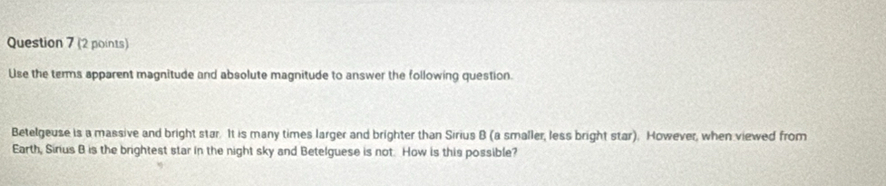 Use the terms apparent magnitude and absolute magnitude to answer the following question. 
Betelgeuse is a massive and bright star. It is many times larger and brighter than Sirius B (a smaller, less bright star). However, when viewed from 
Earth, Sinus B is the brightest star in the night sky and Betelguese is not. How is this possible?