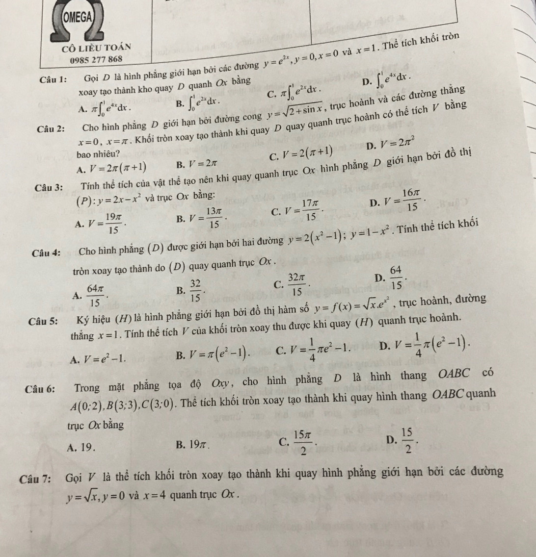 Gọi D là
xoay tạo thành kho quay D quanh Ox bằng
D.
A. π ∈t _0^(1e^4x)dx. B. ∈t _0^(1e^2x)dx. C. π ∈t _0^(1e^2x)dx. ∈t _0^(1e^4x)dx.
Câu 2:   Cho hình phẳng D giới hạn bởi đường cong y=sqrt(2+sin x) , trục hoành và các đường thắng
x=0,x=π. Khối tròn xoay tạo thành khi quay D quay quanh trục hoành có thể tích V bằng
bao nhiêu?
A. V=2π (π +1) B. V=2π C. V=2(π +1) D. V=2π^2
Câu 3: Tính thể tích của vật thể tạo nên khi quay quanh trục Ox hình phẳng D giới hạn bởi đồ thị
(P ):y=2x-x^2 và trục Ox bằng:
A. V= 19π /15 . B. V= 13π /15 . C. V= 17π /15 . D. V= 16π /15 .
Câu 4: Cho hình phẳng (D) được giới hạn bởi hai đường y=2(x^2-1);y=1-x^2. Tính thể tích khối
tròn xoay tạo thành do (D) quay quanh trục Ox .
A.  64π /15 .
B.  32/15 .
C.  32π /15 .
D.  64/15 .
Câu 5: Ký hiệu (H) là hình phẳng giới hạn bởi đồ thị hàm số y=f(x)=sqrt(x).e^(x^2) , trục hoành, đường
thắng x=1. Tính thể tích V của khối tròn xoay thu được khi quay (H) quanh trục hoành.
A. V=e^2-1. B. V=π (e^2-1). C. V= 1/4 π e^2-1. D. V= 1/4 π (e^2-1).
Câu 6: Trong mặt phẳng tọa độ Oxy, cho hình phẳng D là hình thang OABC có
A(0;2),B(3;3),C(3;0). Thể tích khối tròn xoay tạo thành khi quay hình thang OABC quanh
trục Ox bằng
A. 19. B. 19π . C.  15π /2 . D.  15/2 .
Câu 7: Gọi V là thể tích khối tròn xoay tạo thành khi quay hình phẳng giới hạn bởi các đường
y=sqrt(x),y=0 và x=4 quanh trục Ox .