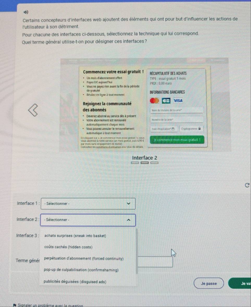 Certains concepteurs d'interfaces web ajoutent des éléments qui ont pour but d'influencer les actions de
l'utilisateur à son détriment.
Pour chacune des interfaces ci-dessous, sélectionnez la technique qui lui correspond.
Quel terme général utilise-t-on pour désigner ces interfaces?
Commencez votre essai gratuit ! RECAPITULATIF DES ACHATS
Un mois d'abonnement offert TYPE : essal gratuit 1 mois
Payer O C aujourd'hui
[0.00]^2 ure
Vous ne payez ren avant la fin de la période
de gratuité
Résillez en ligne à tout mument INFORMATIONS BANCAIRES
@m VISA
Rejoignez la communauté
des abonnés Nom du Hitslaire de la carte'
Devenez abonné au senvice dès à présent
Votre abonnement est renouvelé 'ombro de la care"
automatiquement chaque moi
Vous pouver annuler le renouvellement Cate crepiration ( e 
autmatiqur a tout moment
E r gest eur a e eemveue mcn ae os patia e nca le commence mon essai gratuit !
yous abonnez a nette senvide un mais gratuit, puis $ 73
oer mits sans angegement ts durce .
Con sutst is conptona d sté ttion destplus de astes
Interface 2
Interface 1 : - Sélectionner -
Interface 2 : - Sélectionner -
Interface 3 : achats surprises (sneak into basket)
coûts cachés (hidden costs)
Terme génér perpétuation d’abonnement (forced continuity)
pop-up de culpabilisation (confirmshaming)
publicités déguisées (disguised ads) Je passe Je va
Signaler un problème avec la question