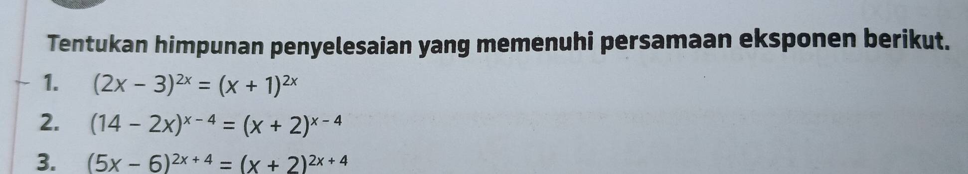 Tentukan himpunan penyelesaian yang memenuhi persamaan eksponen berikut.
1. (2x-3)^2x=(x+1)^2x
2. (14-2x)^x-4=(x+2)^x-4
3. (5x-6)^2x+4=(x+2)^2x+4