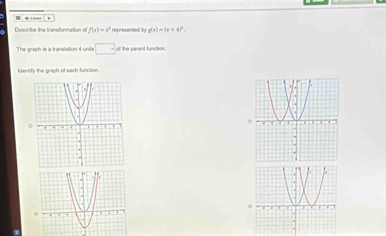 Listen > 
Describe the transformation of f(x)=x^2 represented by g(x)=(x+4)^2. 
The graph is a translation 4 units □ of the parent function. 
Identify the graph of each function.