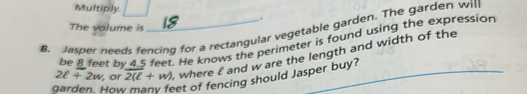 Multiply 
The volume is 
B. Jasper needs fencing for a rectangular vegetable garden. The garden will 
be 8 feet by 4,5 feet. He knows the perimeter is found using the expression
2ell +2w , or 2(ell +w) , where £ and w are the length and width of the_ 
Hov 
eet of fencing should Jasper buy?