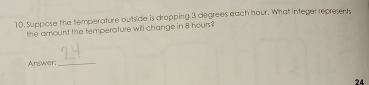 Suppose the temperature outside is drapping 3 degrees each hour. What integer represents 
the amount the temperature will change in 8 hours ? 
Arswer:_
24