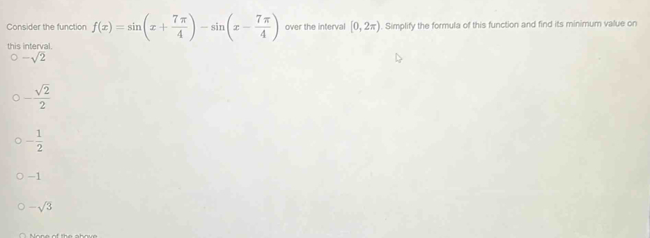 Consider the function f(x)=sin (x+ 7π /4 )-sin (x- 7π /4 ) over the interval [0,2π ). Simplify the formula of this function and find its minimum value on
this interval
-sqrt(2)
- sqrt(2)/2 
- 1/2 
-1
-sqrt(3)