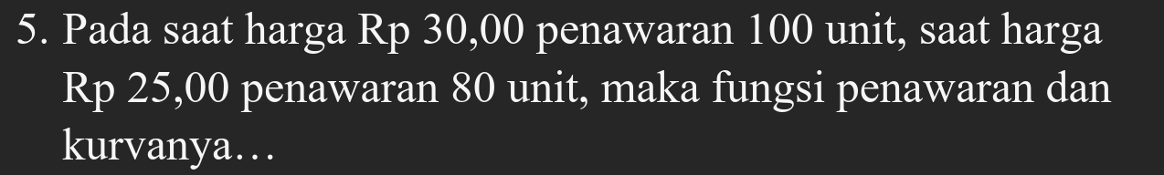 Pada saat harga Rp 30,00 penawaran 100 unit, saat harga
Rp 25,00 penawaran 80 unit, maka fungsi penawaran dan 
kurvanya…